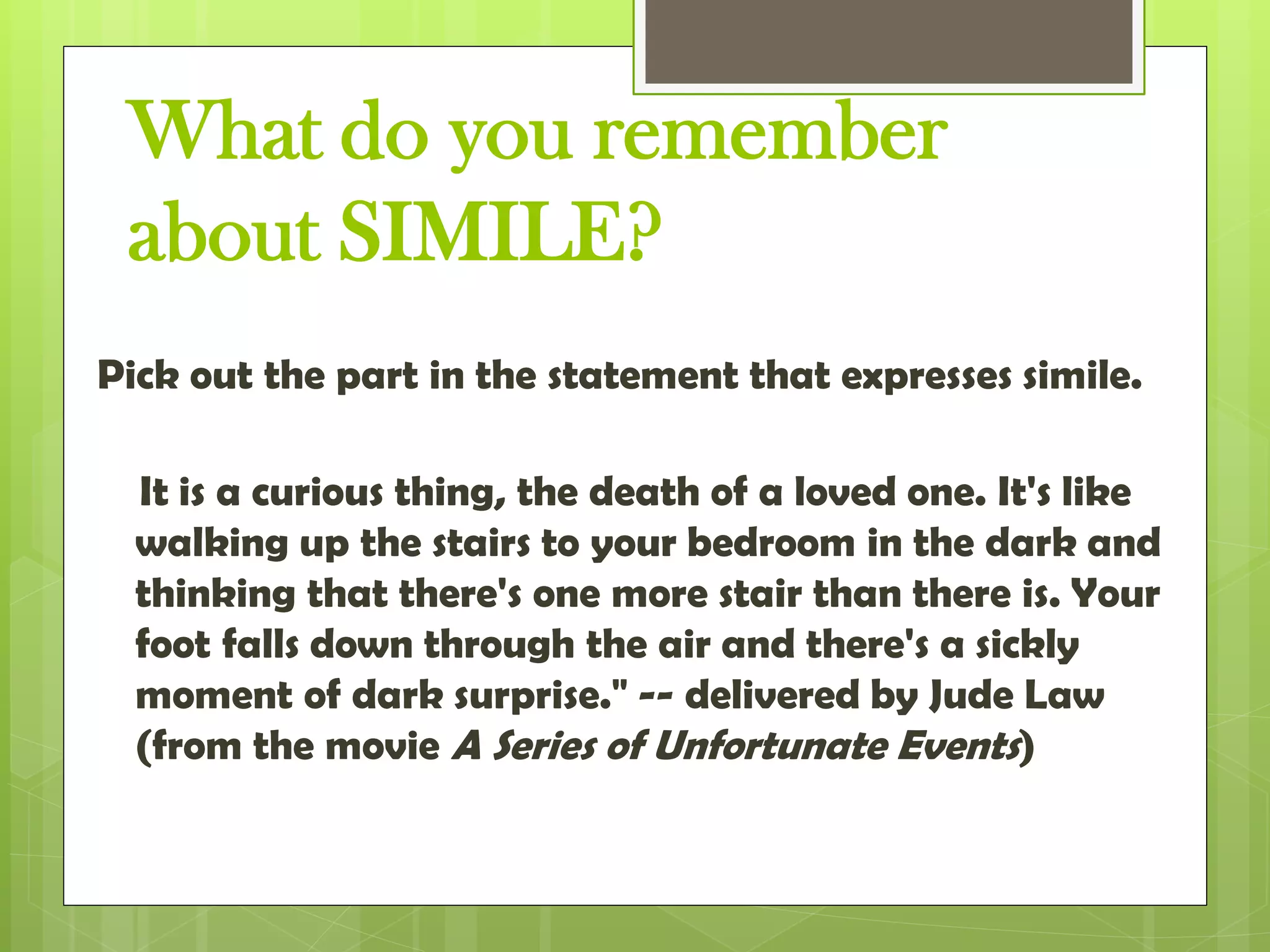 What do you remember
about SIMILE?
Pick out the part in the statement that expresses simile.
It is a curious thing, the death of a loved one. It's like
walking up the stairs to your bedroom in the dark and
thinking that there's one more stair than there is. Your
foot falls down through the air and there's a sickly
moment of dark surprise." -- delivered by Jude Law
(from the movie A Series of Unfortunate Events)
 