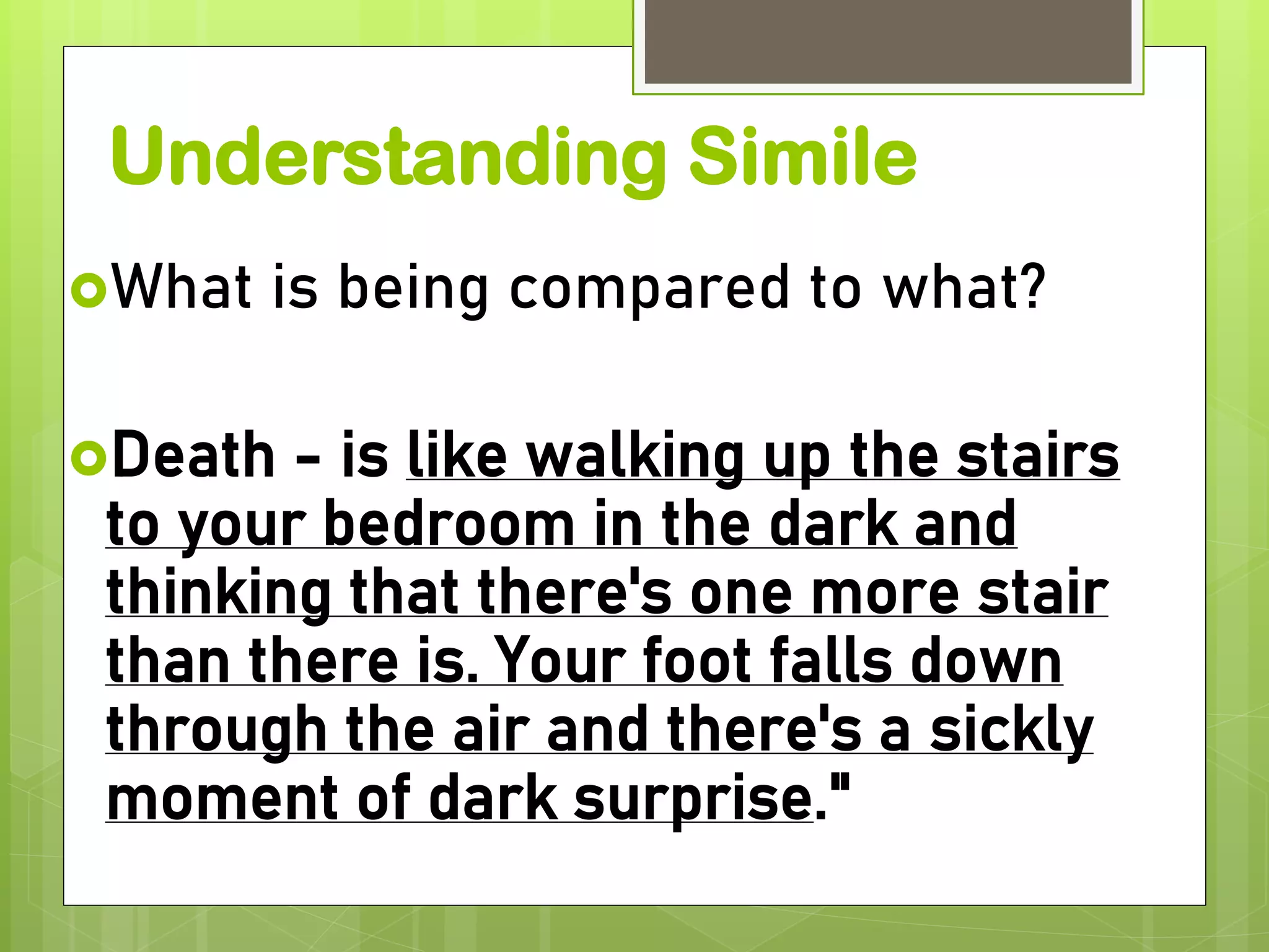 Understanding Simile
What is being compared to what?
Death - is like walking up the stairs
to your bedroom in the dark and
thinking that there's one more stair
than there is. Your foot falls down
through the air and there's a sickly
moment of dark surprise."
 