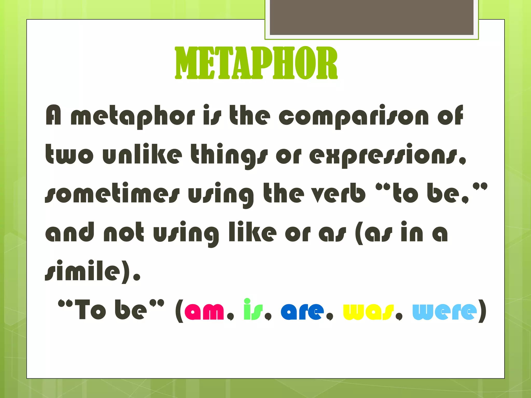 METAPHOR
A metaphor is the comparison of
two unlike things or expressions,
sometimes using the verb “to be,”
and not using like or as (as in a
simile).
“To be” (am, is, are, was, were)
 