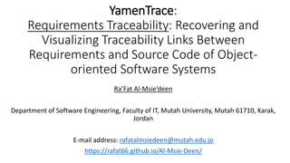 YamenTrace:
Requirements Traceability: Recovering and
Visualizing Traceability Links Between
Requirements and Source Code of Object-
oriented Software Systems
Ra’Fat Al-Msie’deen
Department of Software Engineering, Faculty of IT, Mutah University, Mutah 61710, Karak,
Jordan
E-mail address: rafatalmsiedeen@mutah.edu.jo
https://rafat66.github.io/Al-Msie-Deen/
 