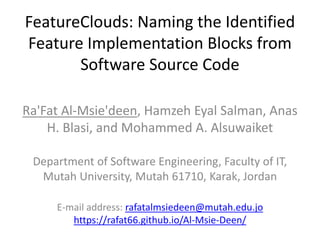 FeatureClouds: Naming the Identified
Feature Implementation Blocks from
Software Source Code
Ra'Fat Al-Msie'deen, Hamzeh Eyal Salman, Anas
H. Blasi, and Mohammed A. Alsuwaiket
Department of Software Engineering, Faculty of IT,
Mutah University, Mutah 61710, Karak, Jordan
E-mail address: rafatalmsiedeen@mutah.edu.jo
https://rafat66.github.io/Al-Msie-Deen/
 