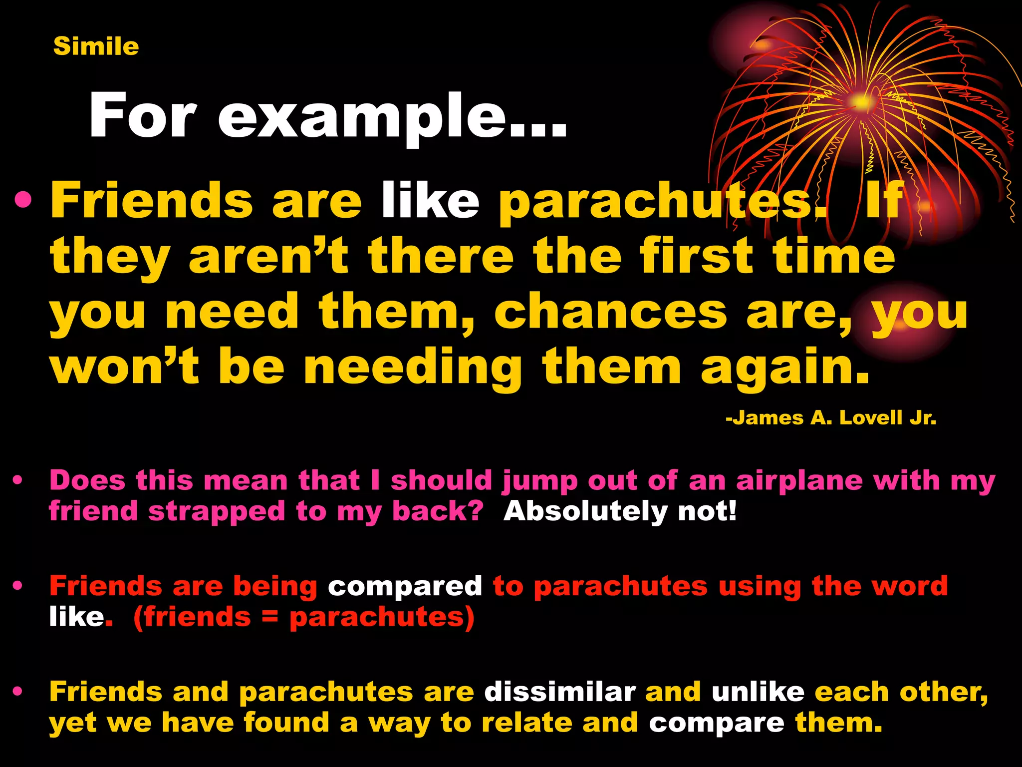 For example…
• Friends are like parachutes. If
they aren’t there the first time
you need them, chances are, you
won’t be needing them again.
-James A. Lovell Jr.
• Does this mean that I should jump out of an airplane with my
friend strapped to my back? Absolutely not!
• Friends are being compared to parachutes using the word
like. (friends = parachutes)
• Friends and parachutes are dissimilar and unlike each other,
yet we have found a way to relate and compare them.
Simile
 