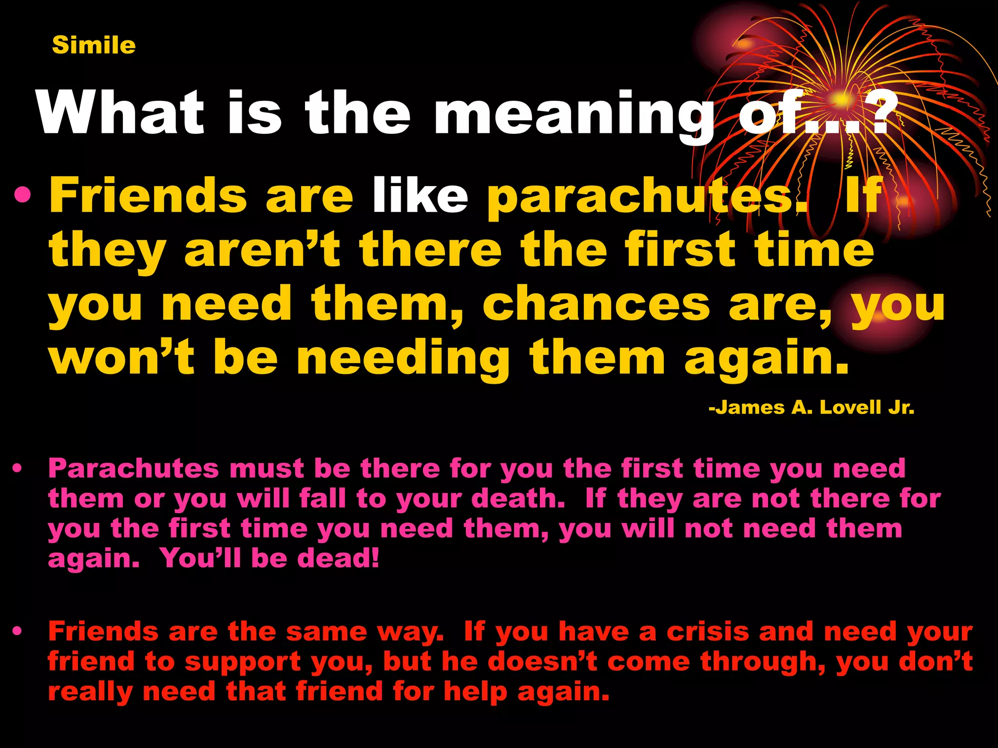 What is the meaning of…?
• Friends are like parachutes. If
they aren’t there the first time
you need them, chances are, you
won’t be needing them again.
-James A. Lovell Jr.
• Parachutes must be there for you the first time you need
them or you will fall to your death. If they are not there for
you the first time you need them, you will not need them
again. You’ll be dead!
• Friends are the same way. If you have a crisis and need your
friend to support you, but he doesn’t come through, you don’t
really need that friend for help again.
Simile
 