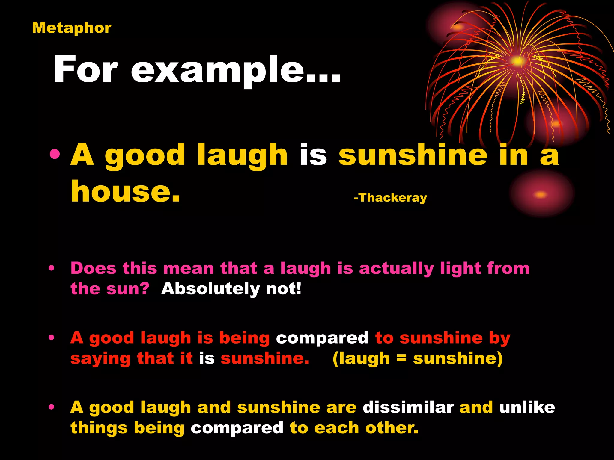 For example…
• A good laugh is sunshine in a
house. -Thackeray
• Does this mean that a laugh is actually light from
the sun? Absolutely not!
• A good laugh is being compared to sunshine by
saying that it is sunshine. (laugh = sunshine)
• A good laugh and sunshine are dissimilar and unlike
things being compared to each other.
Metaphor
 
