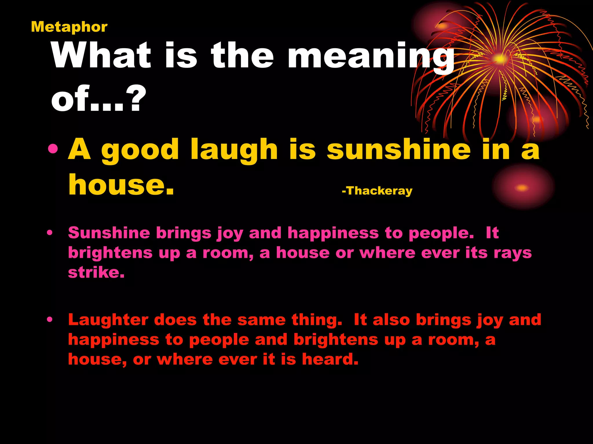 What is the meaning
of…?
Metaphor
• A good laugh is sunshine in a
house. -Thackeray
• Sunshine brings joy and happiness to people. It
brightens up a room, a house or where ever its rays
strike.
• Laughter does the same thing. It also brings joy and
happiness to people and brightens up a room, a
house, or where ever it is heard.
 