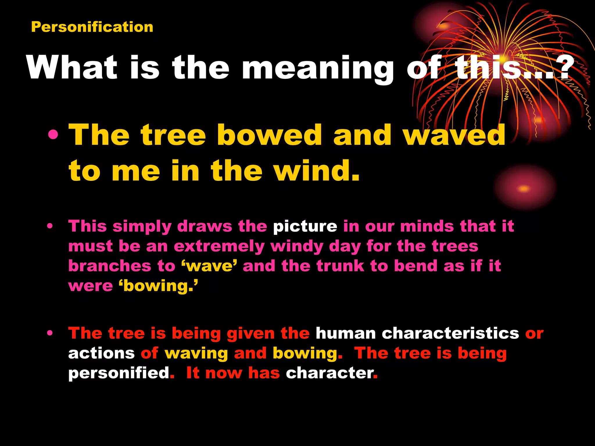 What is the meaning of this…?
• The tree bowed and waved
to me in the wind.
• This simply draws the picture in our minds that it
must be an extremely windy day for the trees
branches to ‘wave’ and the trunk to bend as if it
were ‘bowing.’
• The tree is being given the human characteristics or
actions of waving and bowing. The tree is being
personified. It now has character.
Personification
 