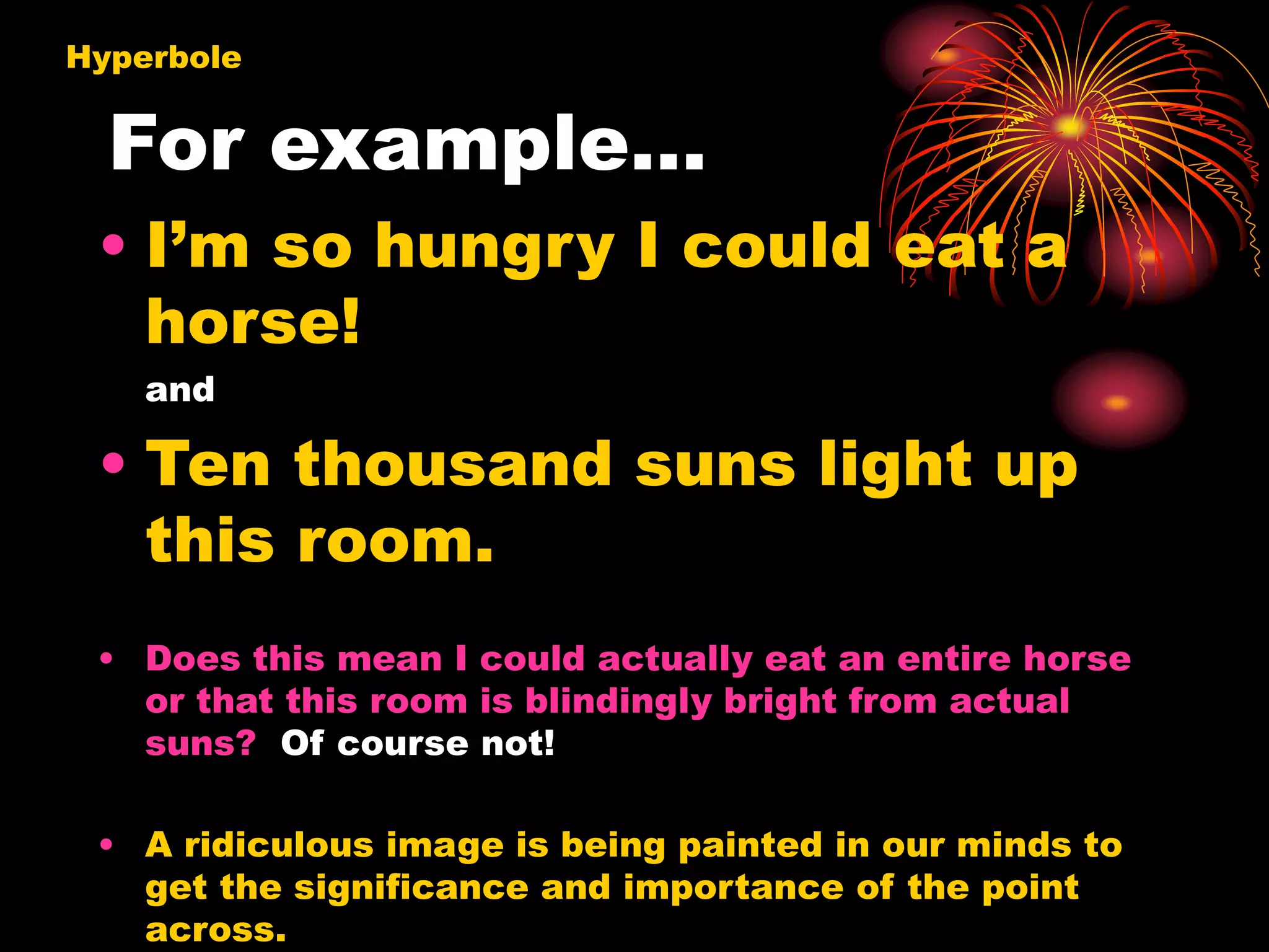 For example…
• I’m so hungry I could eat a
horse!
and
• Ten thousand suns light up
this room.
• Does this mean I could actually eat an entire horse
or that this room is blindingly bright from actual
suns? Of course not!
• A ridiculous image is being painted in our minds to
get the significance and importance of the point
across.
Hyperbole
 