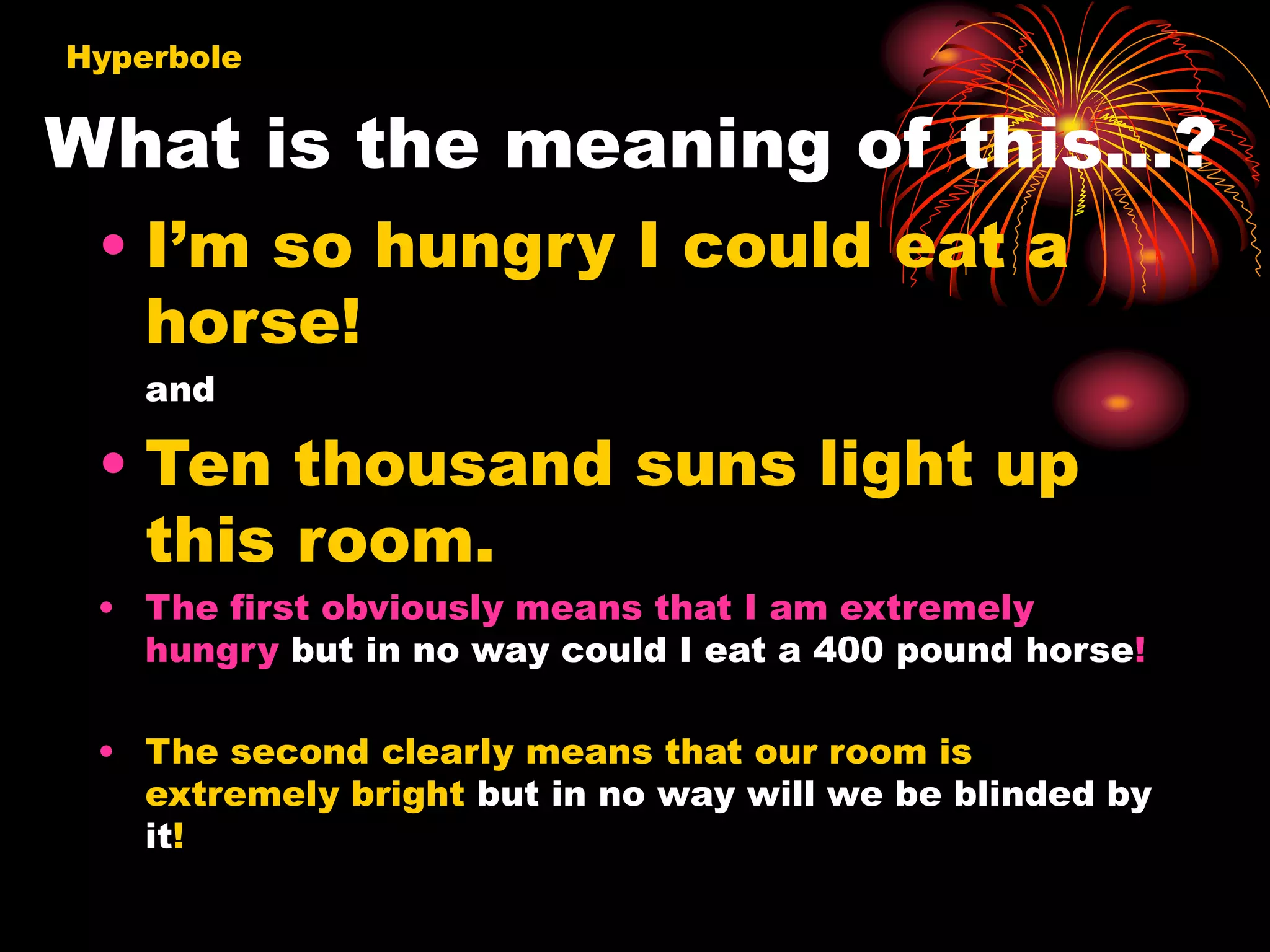 What is the meaning of this…?
• I’m so hungry I could eat a
horse!
and
• Ten thousand suns light up
this room.
• The first obviously means that I am extremely
hungry but in no way could I eat a 400 pound horse!
• The second clearly means that our room is
extremely bright but in no way will we be blinded by
it!
Hyperbole
 