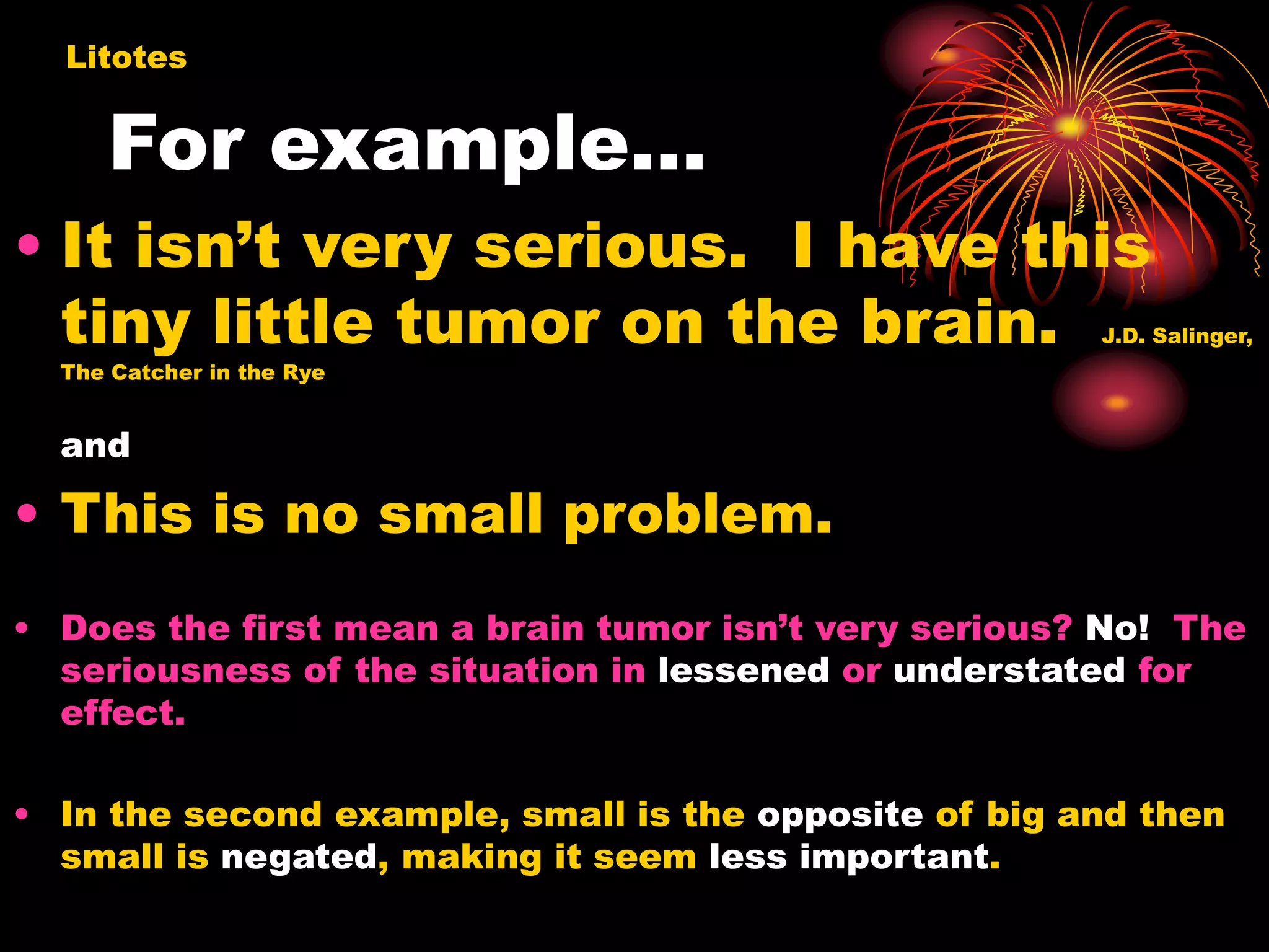 For example…
• It isn’t very serious. I have this
tiny little tumor on the brain. J.D. Salinger,
The Catcher in the Rye
and
• This is no small problem.
• Does the first mean a brain tumor isn’t very serious? No! The
seriousness of the situation in lessened or understated for
effect.
• In the second example, small is the opposite of big and then
small is negated, making it seem less important.
Litotes
 