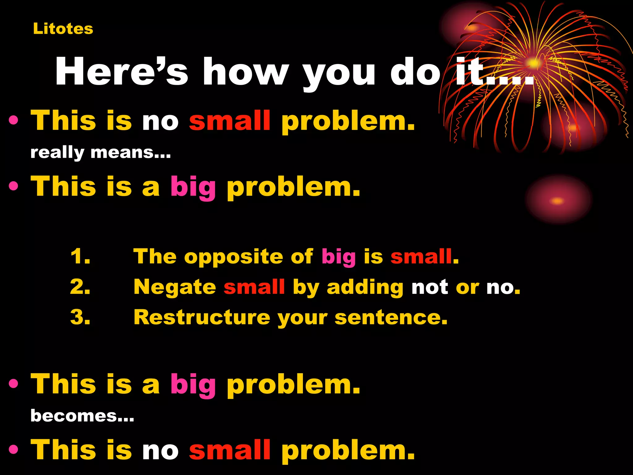 Here’s how you do it….
• This is no small problem.
really means…
• This is a big problem.
1. The opposite of big is small.
2. Negate small by adding not or no.
3. Restructure your sentence.
• This is a big problem.
becomes…
• This is no small problem.
Litotes
 
