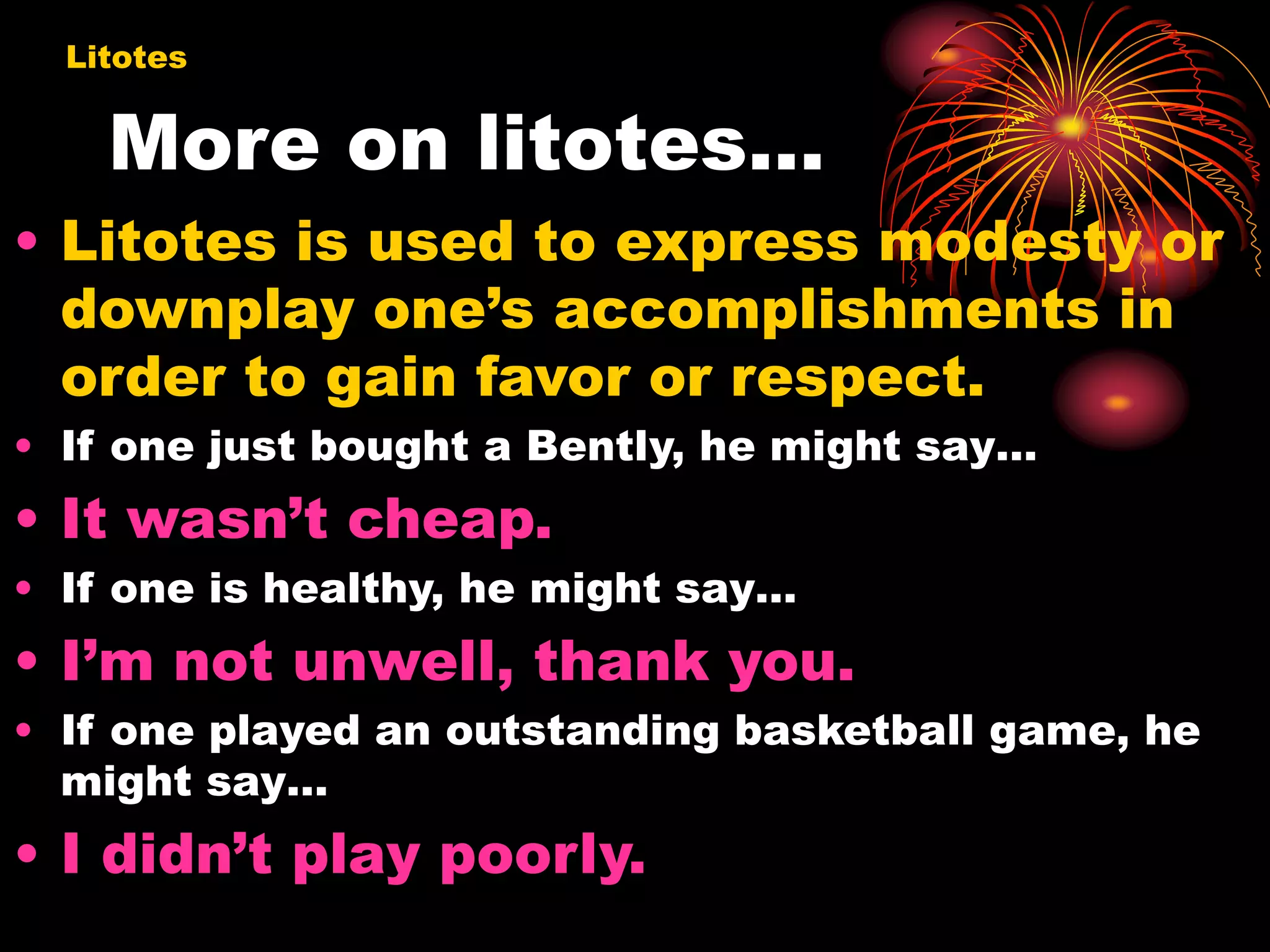 More on litotes…
• Litotes is used to express modesty or
downplay one’s accomplishments in
order to gain favor or respect.
• If one just bought a Bently, he might say…
• It wasn’t cheap.
• If one is healthy, he might say…
• I’m not unwell, thank you.
• If one played an outstanding basketball game, he
might say…
• I didn’t play poorly.
Litotes
 