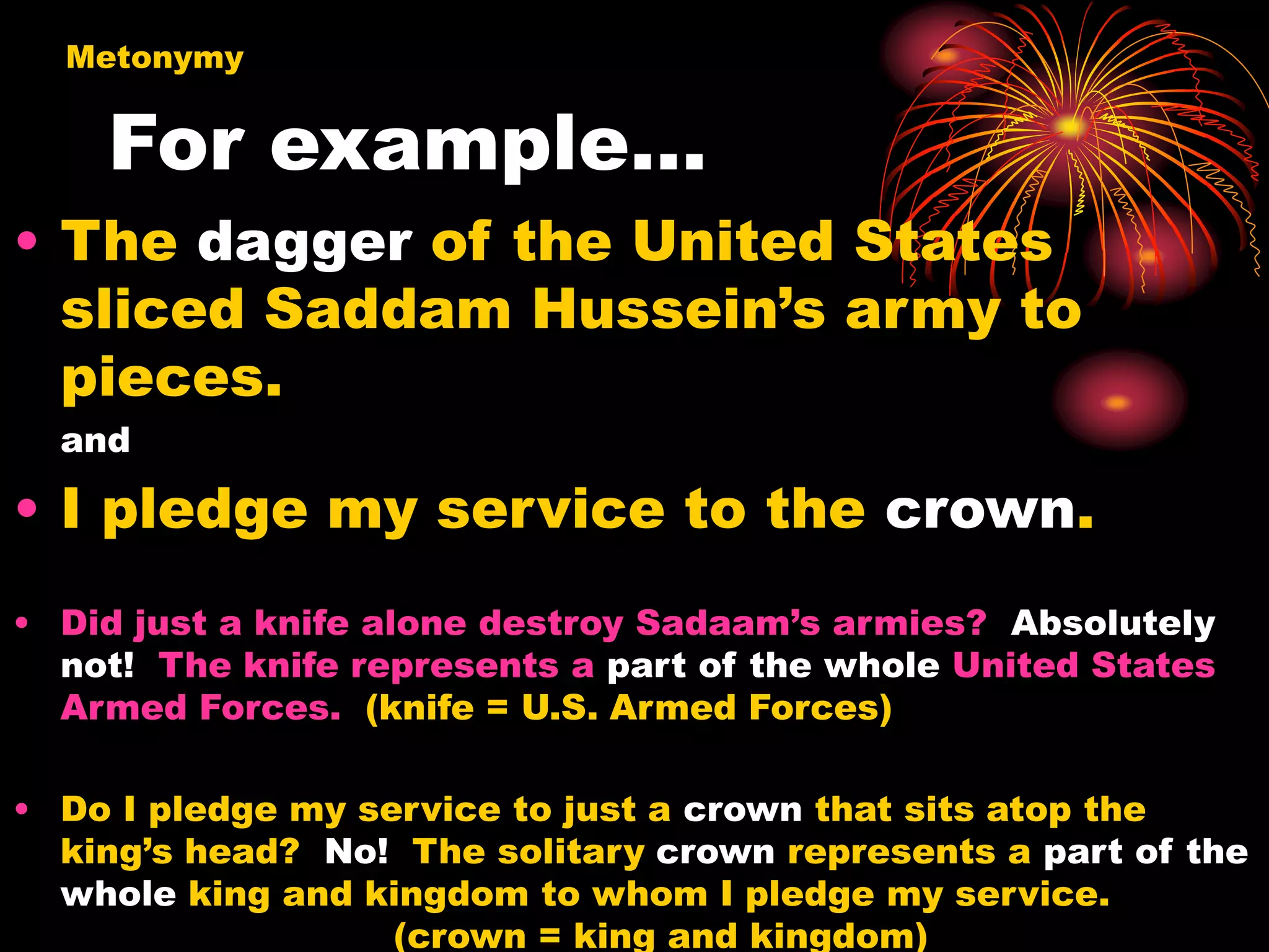 For example…
• The dagger of the United States
sliced Saddam Hussein’s army to
pieces.
and
• I pledge my service to the crown.
• Did just a knife alone destroy Sadaam’s armies? Absolutely
not! The knife represents a part of the whole United States
Armed Forces. (knife = U.S. Armed Forces)
• Do I pledge my service to just a crown that sits atop the
king’s head? No! The solitary crown represents a part of the
whole king and kingdom to whom I pledge my service.
(crown = king and kingdom)
Metonymy
 