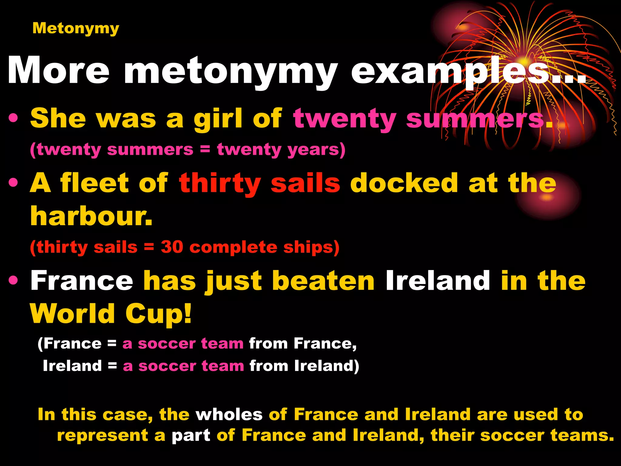 More metonymy examples…
• She was a girl of twenty summers.
(twenty summers = twenty years)
• A fleet of thirty sails docked at the
harbour.
(thirty sails = 30 complete ships)
• France has just beaten Ireland in the
World Cup!
(France = a soccer team from France,
Ireland = a soccer team from Ireland)
In this case, the wholes of France and Ireland are used to
represent a part of France and Ireland, their soccer teams.
Metonymy
 