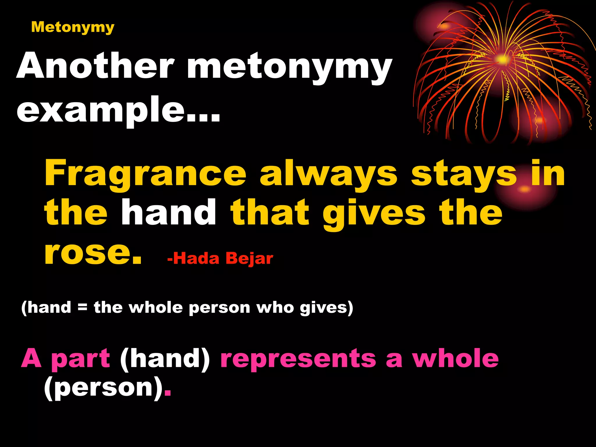 Another metonymy
example…
Metonymy
Fragrance always stays in
the hand that gives the
rose. -Hada Bejar
(hand = the whole person who gives)
A part (hand) represents a whole
(person).
 