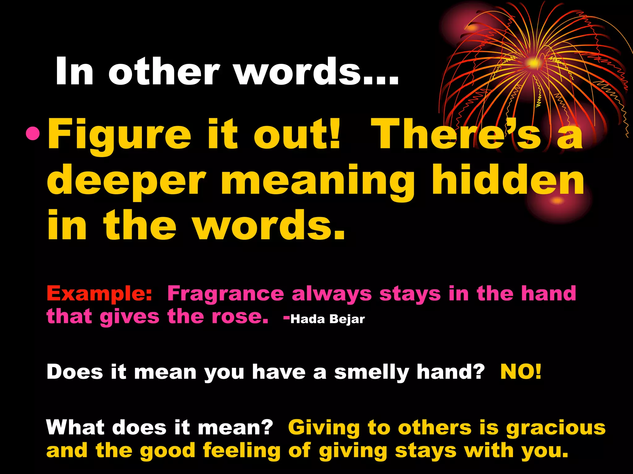 In other words…
•Figure it out! There’s a
deeper meaning hidden
in the words.
Example: Fragrance always stays in the hand
that gives the rose. -Hada Bejar
Does it mean you have a smelly hand? NO!
What does it mean? Giving to others is gracious
and the good feeling of giving stays with you.
 