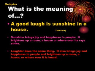 What is the meaning
of…?
Metaphor
• A good laugh is sunshine in a
house. -Thackeray
• Sunshine brings joy and happiness to people. It
brightens up a room, a house or where ever its rays
strike.
• Laughter does the same thing. It also brings joy and
happiness to people and brightens up a room, a
house, or where ever it is heard.
 