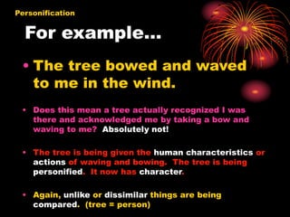 For example…
• The tree bowed and waved
to me in the wind.
• Does this mean a tree actually recognized I was
there and acknowledged me by taking a bow and
waving to me? Absolutely not!
• The tree is being given the human characteristics or
actions of waving and bowing. The tree is being
personified. It now has character.
• Again, unlike or dissimilar things are being
compared. (tree = person)
Personification
 