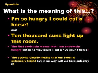 What is the meaning of this…?
• I’m so hungry I could eat a
horse!
and
• Ten thousand suns light up
this room.
• The first obviously means that I am extremely
hungry but in no way could I eat a 400 pound horse!
• The second clearly means that our room is
extremely bright but in no way will we be blinded by
it!
Hyperbole
 