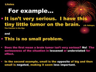 For example…
• It isn’t very serious. I have this
tiny little tumor on the brain. J.D. Salinger,
The Catcher in the Rye
and
• This is no small problem.
• Does the first mean a brain tumor isn’t very serious? No! The
seriousness of the situation in lessened or understated for
effect.
• In the second example, small is the opposite of big and then
small is negated, making it seem less important.
Litotes
 
