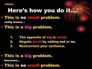 Here’s how you do it….
• This is no small problem.
really means…
• This is a big problem.
1. The opposite of big is small.
2. Negate small by adding not or no.
3. Restructure your sentence.
• This is a big problem.
becomes…
• This is no small problem.
Litotes
 