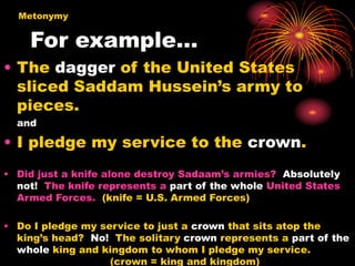 For example…
• The dagger of the United States
sliced Saddam Hussein’s army to
pieces.
and
• I pledge my service to the crown.
• Did just a knife alone destroy Sadaam’s armies? Absolutely
not! The knife represents a part of the whole United States
Armed Forces. (knife = U.S. Armed Forces)
• Do I pledge my service to just a crown that sits atop the
king’s head? No! The solitary crown represents a part of the
whole king and kingdom to whom I pledge my service.
(crown = king and kingdom)
Metonymy
 
