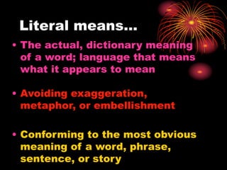 Literal means…
• The actual, dictionary meaning
of a word; language that means
what it appears to mean
• Avoiding exaggeration,
metaphor, or embellishment
• Conforming to the most obvious
meaning of a word, phrase,
sentence, or story
 