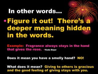 In other words…
•Figure it out! There’s a
deeper meaning hidden
in the words.
Example: Fragrance always stays in the hand
that gives the rose. -Hada Bejar
Does it mean you have a smelly hand? NO!
What does it mean? Giving to others is gracious
and the good feeling of giving stays with you.
 