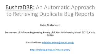 BushraDBR: An Automatic Approach
to Retrieving Duplicate Bug Reports
Ra'Fat Al-Msie'deen
Department of Software Engineering, Faculty of IT, Mutah University, Mutah 61710, Karak,
Jordan
E-mail address: rafatalmsiedeen@mutah.edu.jo
https://rafat66.github.io/Al-Msie-Deen/
 