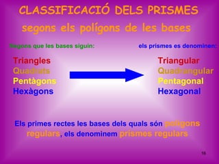 CLASSIFICACIÓ DELS PRISMES
    segons els polígons de les bases
Segons que les bases siguin:       els prismes es denominen:

 Triangles                               Triangular
 Quadrats                                Quadrangular
 Pentàgons                               Pentagonal
 Hexàgons                                Hexagonal


 Els primes rectes les bases dels quals són polígons
     regulars, els denominem prismes regulars

                                                       16
 
