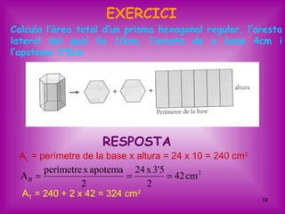 EXERCICI
Calcula l’àrea total d’un prisma hexagonal regular, l’aresta
lateral del qual fa 10cm, l’aresta de a base 4cm i
l’apotema 3’5cm




                    RESPOSTA
 AL = perímetre de la base x altura = 24 x 10 = 240 cm2
       perímetre x apotema 24 x 3'5
 AB =                     =          = 42 cm 2
                2               2
 AT = 240 + 2 x 42 = 324 cm2
                                                          19
 
