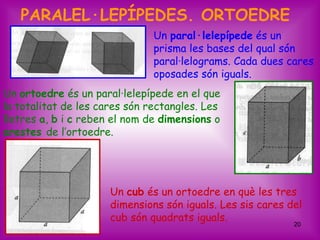 PARALEL·LEPÍPEDES. ORTOEDRE
                               Un paral·lelepípede és un
                               prisma les bases del qual són
                               paral·lelograms. Cada dues cares
                               oposades són iguals.
Un ortoedre és un paral·lelepípede en el que
la totalitat de les cares són rectangles. Les
lletres a, b i c reben el nom de dimensions o
arestes de l’ortoedre.




                      Un cub és un ortoedre en què les tres
                      dimensions són iguals. Les sis cares del
                      cub són quadrats iguals.
                                                            20
 