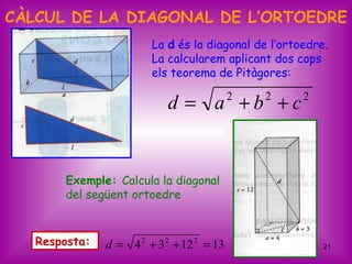 CÀLCUL DE LA DIAGONAL DE L’ORTOEDRE
                        La d és la diagonal de l’ortoedre.
                        La calcularem aplicant dos cops
                        els teorema de Pitàgores:

                            d = a +b +c    2   2     2




       Exemple: Calcula la diagonal
       del següent ortoedre



   Resposta:   d = 4 2 + 3 2 + 12 2 = 13                 21
 