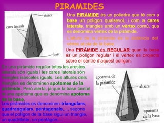 PIRAMIDES
                                    Una PIRÀMIDE és un poliedre que té com a
                                    base un polígon qualsevol, i com a cares
                                    laterals, triangles amb un vèrtex comú, que
                                    es denomina vèrtex de la piràmide.
                                    L’altura de la piràmide és la distància del
                                    vèrtex al pla de la base.
                                   Una PIRÀMIDE és REGULAR quan la base
                                   és un polígon regular i el vèrtex es projecta
                                   sobre el centre d’aquest polígon.
En una piràmide regular totes les arestes
laterals són iguals i les cares laterals són
triangles isòsceles iguals. Les altures dels
triangles es denominen apotemes de la
piràmide. Però alerta, ja que la base també
té una apotema que es denomina apotema
de la base.
Les piràmides es denominen triangulars,
quadrangulars, pentagonals,..., segons
que el polígon de la base sigui un triangle,                                22
un quadrilàter, un pentàgon,...
 