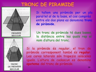 TRONC DE PIRAMIDE
       Si tallem una piràmide per un pla
       paral·lel al de la base, el cos comprès
       entre els dos plans es denomina tronc
       de piràmide.

       Un tronc de piràmide té dues bases,
       la distància entre les quals rep el
       nom d’altura del tronc.

 Si la piràmide és regular, el tron de
 piràmide corresponent també és regular.
 Les cares laterals són trapezis isòsceles
 iguals. L’altura de cadascun es denomina
 apotema del tronc de piràmide.
                                           24
 
