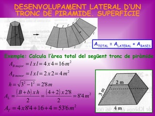 DESENVOLUPAMENT LATERAL D’UN
     TRONC DE PIRÀMIDE. SUPERFÍCIE



                                                ATOTAL = ALATERAL + ABASES

Exemple: Calcula l’àrea total del següent tronc de piràmide
  AB major = l x l = 4 x 4 = 16 m 2
  AB menor = l x l = 2 x 2 = 4 m 2
  h = 32 − 12 = 2'8 m

AL =
     ( B + b ) x h = ( 4 + 2) x 2'8 = 8'4 m 2
          2                2
AT = 4 x 8'4 + 16 + 4 = 53'6 m 2                                      25
 
