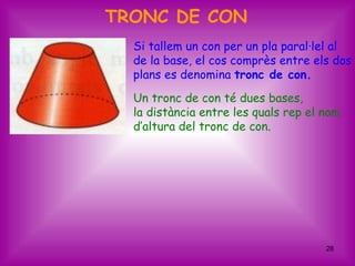 TRONC DE CON
  Si tallem un con per un pla paral·lel al
  de la base, el cos comprès entre els dos
  plans es denomina tronc de con.
  Un tronc de con té dues bases,
  la distància entre les quals rep el nom
  d’altura del tronc de con.




                                      28
 