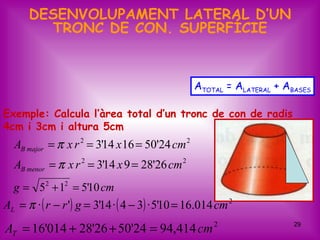 DESENVOLUPAMENT LATERAL D’UN
        TRONC DE CON. SUPERFÍCIE


                                                 ATOTAL = ALATERAL + ABASES

Exemple: Calcula l’àrea total d’un tronc de con de radis
4cm i 3cm i altura 5cm
  AB major = π x r 2 = 3'14 x 16 = 50'24 cm 2
  AB menor = π x r 2 = 3'14 x 9 = 28'26 cm 2
  g = 52 + 12 = 5'10 cm
AL = π · ( r − r ') g = 3'14 · ( 4 − 3) · 5'10 = 16.014 cm 2
AT = 16'014 + 28'26 + 50'24 = 94,414 cm 2                              29
 
