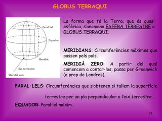 GLOBUS TERRAQUI

                      La forma que té la Terra, que és quasi
                      esfèrica, s’anomena ESFERA TERRESTRE o
                      GLOBUS TERRAQUI.



                      MERIDIANS: Circumferències màximes que
                      passen pels pols.
                      MERIDIÀ ZERO: A partir del qual
                      comencem a contar-los, passa per Greenwich
                      (a prop de Londres).

PARAL·LELS: Circumferències que s’obtenen si tallem la superfície

             terrestre per un pla perpendicular a l’eix terrestre.
EQUADOR: Paral·lel màxim.
                                                                31
 
