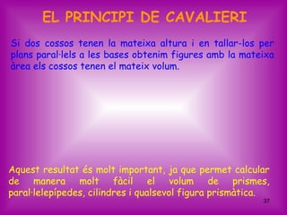 EL PRINCIPI DE CAVALIERI
Si dos cossos tenen la mateixa altura i en tallar-los per
plans paral·lels a les bases obtenim figures amb la mateixa
àrea els cossos tenen el mateix volum.




Aquest resultat és molt important, ja que permet calcular
de manera molt fàcil el volum de prismes,
paral·lelepípedes, cilindres i qualsevol figura prismàtica.
                                                         37
 