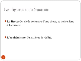 Les figures d’atténuation
La litote: On nie le contraire d’une chose, ce qui revient
à l’affirmer.
L’euphémisme: On atténue la réalité.
2
 