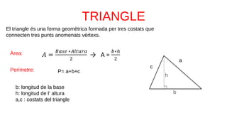 El triangle és una forma geomètrica formada per tres costats que
connecten tres punts anomenats vèrtexs.
b: longitud de la base
h: longitud de l’ altura
a,c : costats del triangle
Àrea:
Perímetre: P= a+b+c
a
c
 