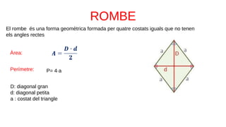 El rombe és una forma geomètrica formada per quatre costats iguals que no tenen
els angles rectes
D: diagonal gran
d: diagonal petita
a : costat del triangle
Àrea:
Perímetre: P= 4∙a
 