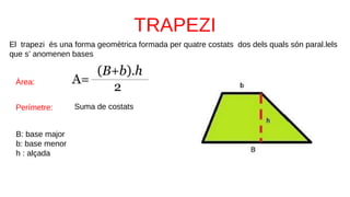 El trapezi és una forma geomètrica formada per quatre costats dos dels quals són paral.lels
que s’ anomenen bases
B: base major
b: base menor
h : alçada
Àrea:
Perímetre: Suma de costats
 