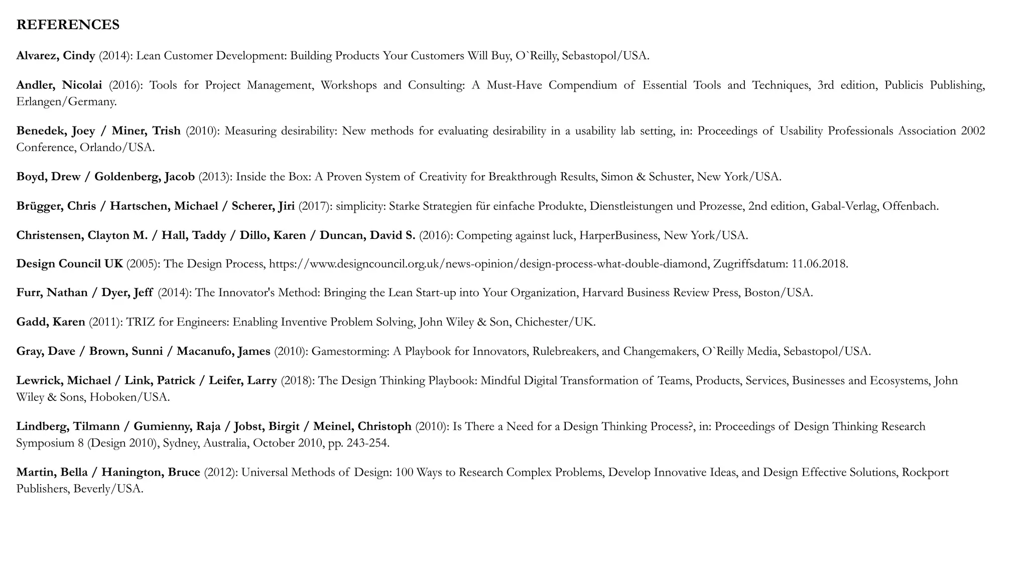 REFERENCES
Alvarez, Cindy (2014): Lean Customer Development: Building Products Your Customers Will Buy, O`Reilly, Sebastopol/USA.
Andler, Nicolai (2016): Tools for Project Management, Workshops and Consulting: A Must-Have Compendium of Essential Tools and Techniques, 3rd edition, Publicis Publishing,
Erlangen/Germany.
Benedek, Joey / Miner, Trish (2010): Measuring desirability: New methods for evaluating desirability in a usability lab setting, in: Proceedings of Usability Professionals Association 2002
Conference, Orlando/USA.
Boyd, Drew / Goldenberg, Jacob (2013): Inside the Box: A Proven System of Creativity for Breakthrough Results, Simon & Schuster, New York/USA.
Brügger, Chris / Hartschen, Michael / Scherer, Jiri (2017): simplicity: Starke Strategien für einfache Produkte, Dienstleistungen und Prozesse, 2nd edition, Gabal-Verlag, Offenbach.
Christensen, Clayton M. / Hall, Taddy / Dillo, Karen / Duncan, David S. (2016): Competing against luck, HarperBusiness, New York/USA.
Design Council UK (2005): The Design Process, https://www.designcouncil.org.uk/news-opinion/design-process-what-double-diamond, Zugriffsdatum: 11.06.2018.
Furr, Nathan / Dyer, Jeff (2014): The Innovator's Method: Bringing the Lean Start-up into Your Organization, Harvard Business Review Press, Boston/USA.
Gadd, Karen (2011): TRIZ for Engineers: Enabling Inventive Problem Solving, John Wiley & Son, Chichester/UK.
Gray, Dave / Brown, Sunni / Macanufo, James (2010): Gamestorming: A Playbook for Innovators, Rulebreakers, and Changemakers, O`Reilly Media, Sebastopol/USA.
Lewrick, Michael / Link, Patrick / Leifer, Larry (2018): The Design Thinking Playbook: Mindful Digital Transformation of Teams, Products, Services, Businesses and Ecosystems, John
Wiley & Sons, Hoboken/USA.
Lindberg, Tilmann / Gumienny, Raja / Jobst, Birgit / Meinel, Christoph (2010): Is There a Need for a Design Thinking Process?, in: Proceedings of Design Thinking Research
Symposium 8 (Design 2010), Sydney, Australia, October 2010, pp. 243-254.
Martin, Bella / Hanington, Bruce (2012): Universal Methods of Design: 100 Ways to Research Complex Problems, Develop Innovative Ideas, and Design Effective Solutions, Rockport
Publishers, Beverly/USA.
 