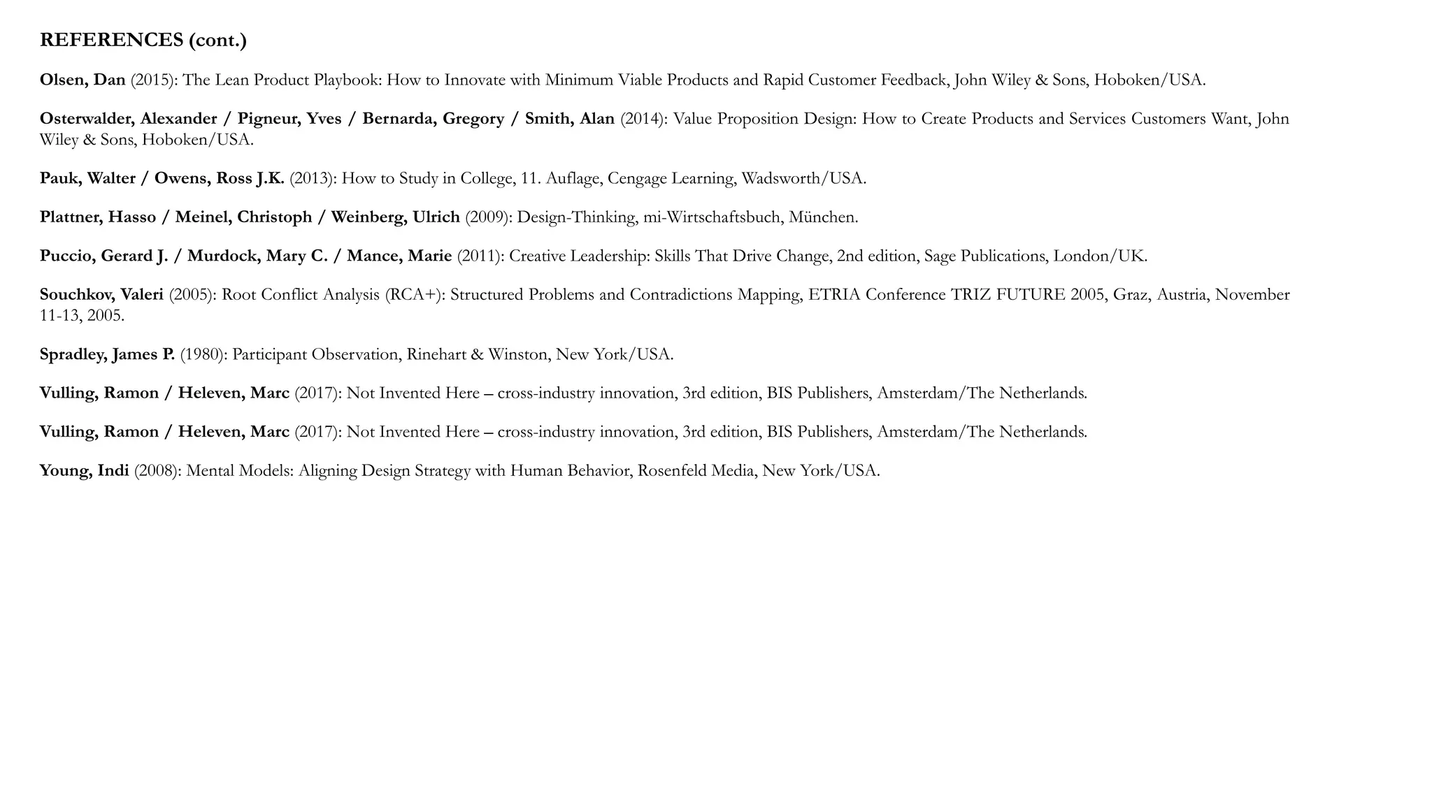 REFERENCES (cont.)
Olsen, Dan (2015): The Lean Product Playbook: How to Innovate with Minimum Viable Products and Rapid Customer Feedback, John Wiley & Sons, Hoboken/USA.
Osterwalder, Alexander / Pigneur, Yves / Bernarda, Gregory / Smith, Alan (2014): Value Proposition Design: How to Create Products and Services Customers Want, John
Wiley & Sons, Hoboken/USA.
Pauk, Walter / Owens, Ross J.K. (2013): How to Study in College, 11. Auflage, Cengage Learning, Wadsworth/USA.
Plattner, Hasso / Meinel, Christoph / Weinberg, Ulrich (2009): Design-Thinking, mi-Wirtschaftsbuch, München.
Puccio, Gerard J. / Murdock, Mary C. / Mance, Marie (2011): Creative Leadership: Skills That Drive Change, 2nd edition, Sage Publications, London/UK.
Souchkov, Valeri (2005): Root Conflict Analysis (RCA+): Structured Problems and Contradictions Mapping, ETRIA Conference TRIZ FUTURE 2005, Graz, Austria, November
11-13, 2005.
Spradley, James P. (1980): Participant Observation, Rinehart & Winston, New York/USA.
Vulling, Ramon / Heleven, Marc (2017): Not Invented Here – cross-industry innovation, 3rd edition, BIS Publishers, Amsterdam/The Netherlands.
Vulling, Ramon / Heleven, Marc (2017): Not Invented Here – cross-industry innovation, 3rd edition, BIS Publishers, Amsterdam/The Netherlands.
Young, Indi (2008): Mental Models: Aligning Design Strategy with Human Behavior, Rosenfeld Media, New York/USA.
 
