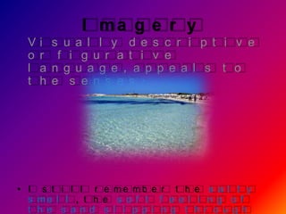 I ma g e r y
  V   i   s u a l l y d e s c r i p t i v e
  o   r    f i g u r a t i v e
  l   a   n g u a g e , a p p e a l s t o
  t   h   e s e n s e s .




• I s t i l l r e me mb e r t h e s a l t y
  s me l l , t h e s o f t f e e l i n g o f
  t h e s a n d s l i p p i n g t h r o u g h
 