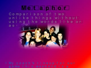 Me t a p h o r
  Co    mp a r i s o n o f t w o
  u n   l i k e t h i n g s wi t h o u t
  u s   i n g t h e wo r d s l i k e o r
  a s   .




• M y c o a c h ’s l i n e u p f o r o u r
  g a me t h i s w e e k e n d i s a
 