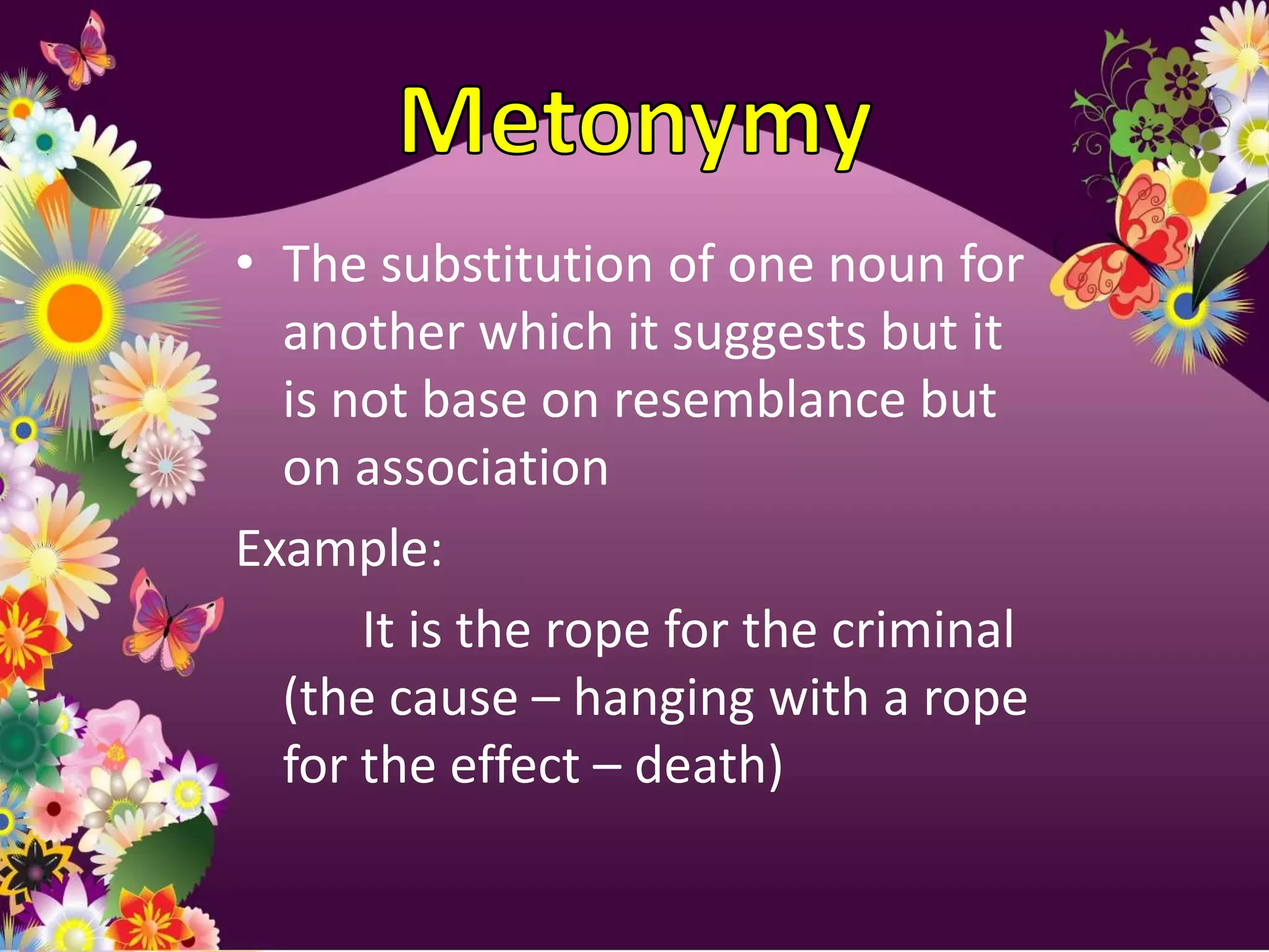 • The substitution of one noun for
  another which it suggests but it
  is not base on resemblance but
  on association
Example:
      It is the rope for the criminal
  (the cause – hanging with a rope
  for the effect – death)
 