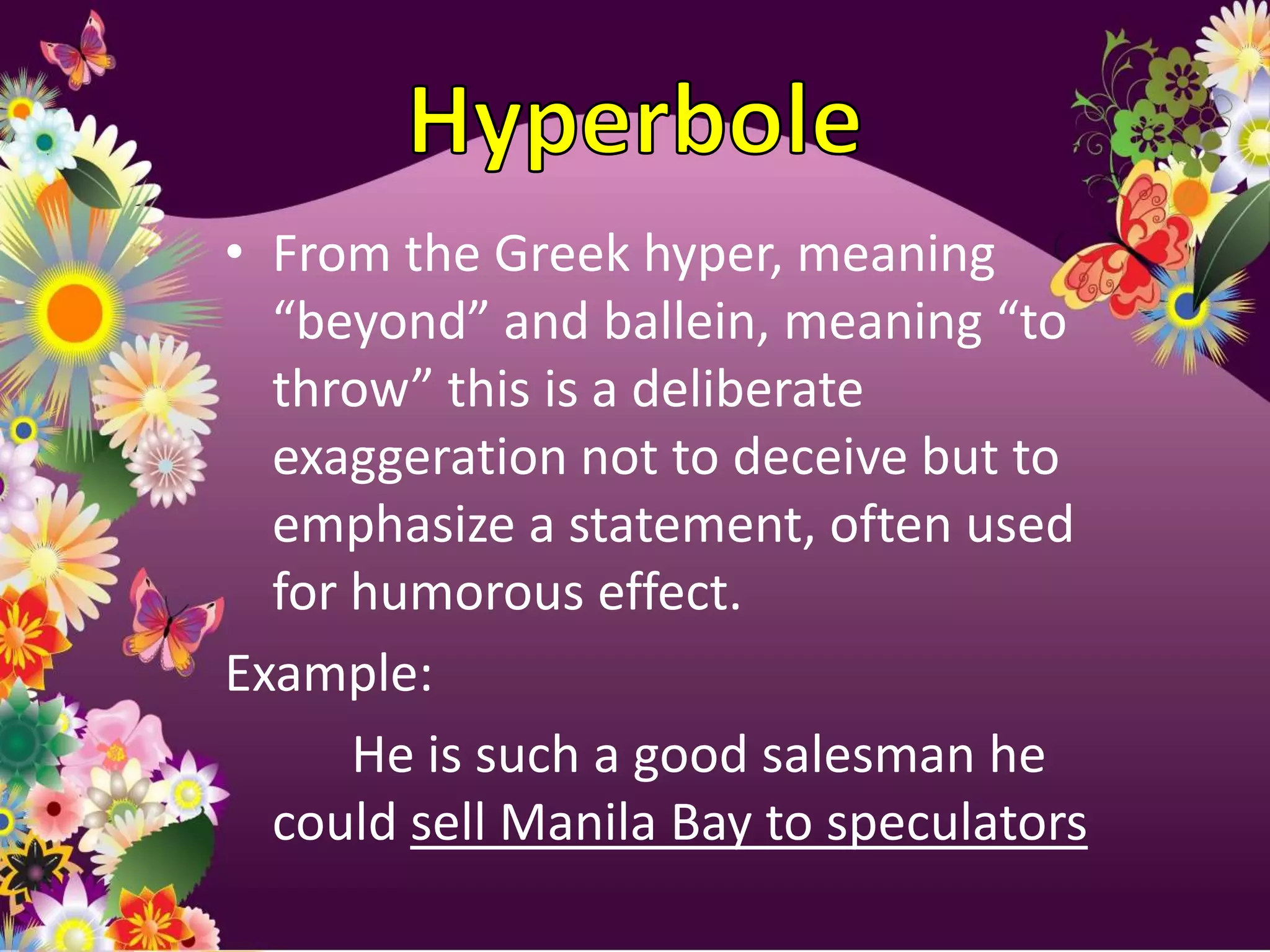 • From the Greek hyper, meaning
  “beyond” and ballein, meaning “to
  throw” this is a deliberate
  exaggeration not to deceive but to
  emphasize a statement, often used
  for humorous effect.
Example:
      He is such a good salesman he
  could sell Manila Bay to speculators
 