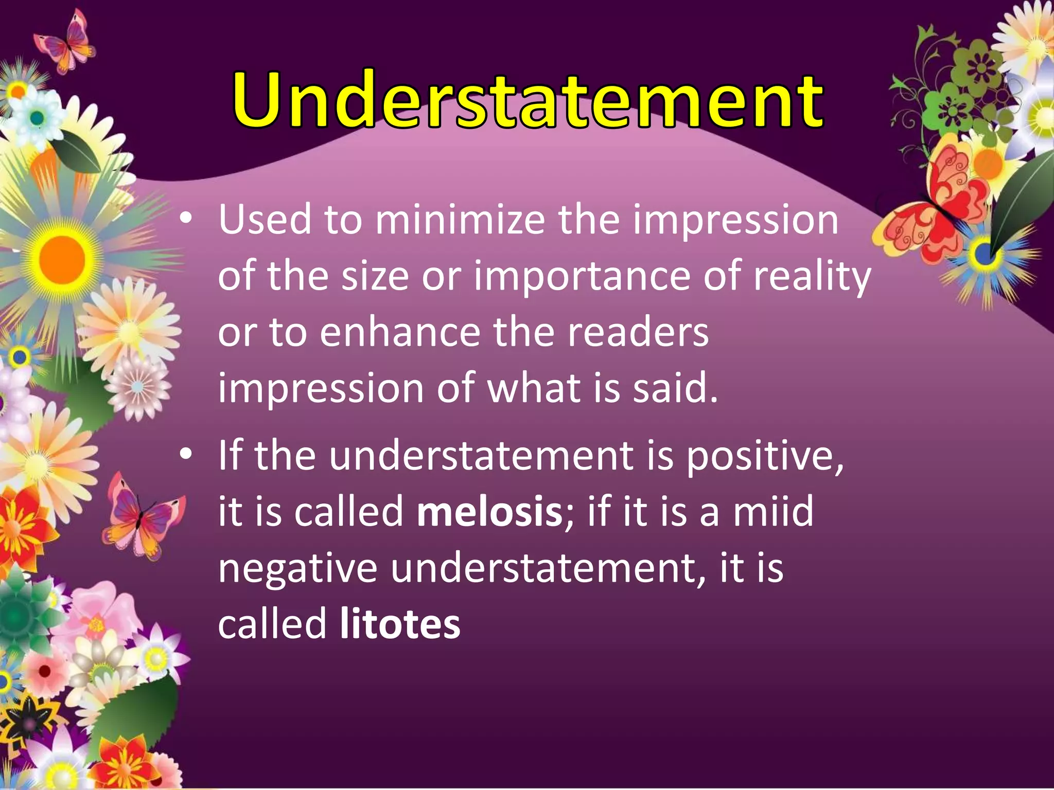 • Used to minimize the impression
  of the size or importance of reality
  or to enhance the readers
  impression of what is said.
• If the understatement is positive,
  it is called melosis; if it is a miid
  negative understatement, it is
  called litotes
 
